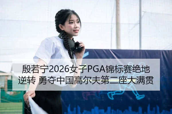 殷若宁2026女子PGA锦标赛绝地逆转 勇夺中国高尔夫第二座大满贯